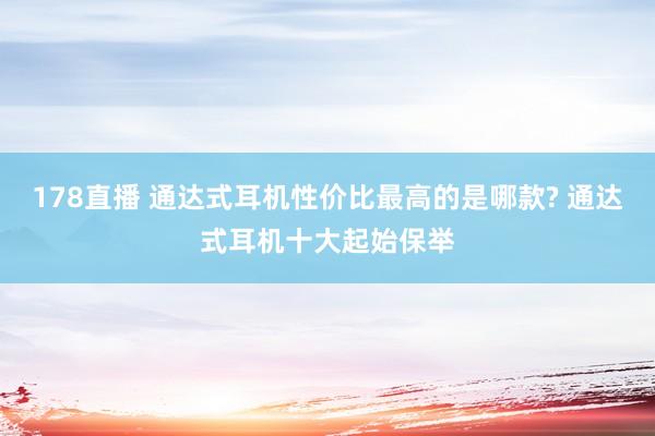 178直播 通达式耳机性价比最高的是哪款? 通达式耳机十大起始保举