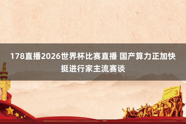 178直播2026世界杯比赛直播 国产算力正加快挺进行家主流赛谈