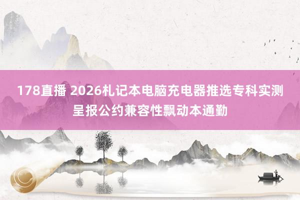 178直播 2026札记本电脑充电器推选专科实测呈报公约兼容性飘动本通勤