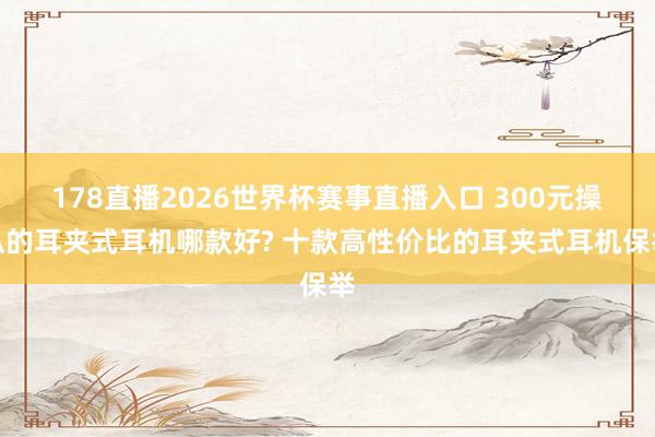 178直播2026世界杯赛事直播入口 300元操纵的耳夹式耳机哪款好? 十款高性价比的耳夹式耳机保举