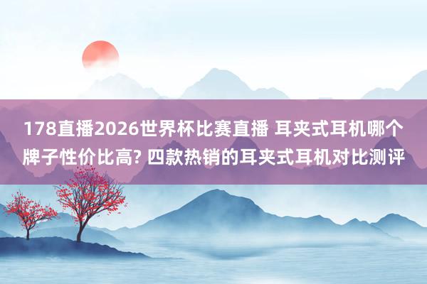178直播2026世界杯比赛直播 耳夹式耳机哪个牌子性价比高? 四款热销的耳夹式耳机对比测评