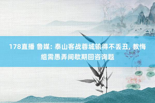 178直播 鲁媒: 泰山客战蓉城输得不丢丑, 教悔组需愚弄间歇期回咨询题