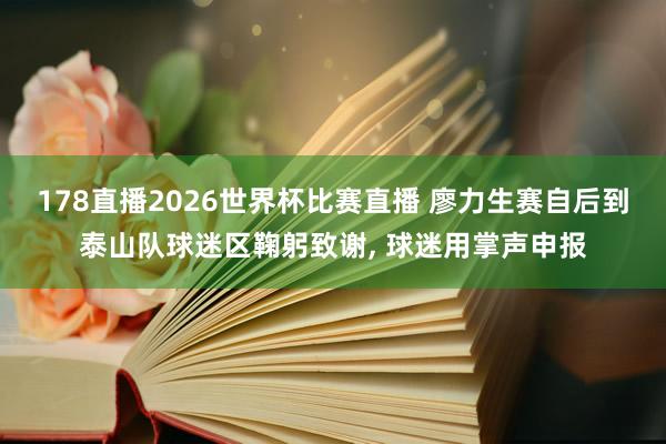 178直播2026世界杯比赛直播 廖力生赛自后到泰山队球迷区鞠躬致谢, 球迷用掌声申报
