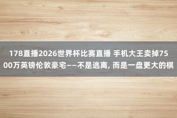 178直播2026世界杯比赛直播 手机大王卖掉7500万英镑伦敦豪宅——不是逃离, 而是一盘更大的棋