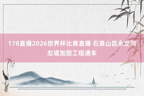 178直播2026世界杯比赛直播 石景山区永定河左堤加固工程通车