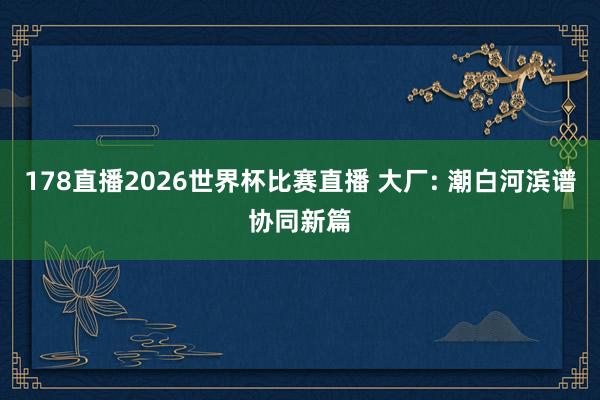 178直播2026世界杯比赛直播 大厂: 潮白河滨谱协同新篇