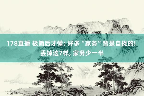 178直播 极简后才懂: 好多“家务”皆是自找的! 丢掉这7样, 家务少一半