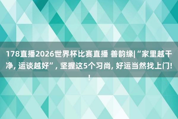 178直播2026世界杯比赛直播 善韵缘|“家里越干净, 运谈越好”, 坚握这5个习尚, 好运当然找上门!