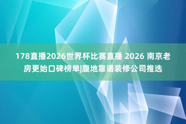 178直播2026世界杯比赛直播 2026 南京老房更始口碑榜单|腹地靠谱装修公司推选