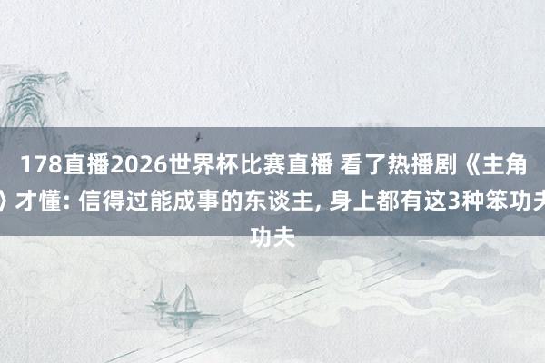 178直播2026世界杯比赛直播 看了热播剧《主角》才懂: 信得过能成事的东谈主, 身上都有这3种笨功夫