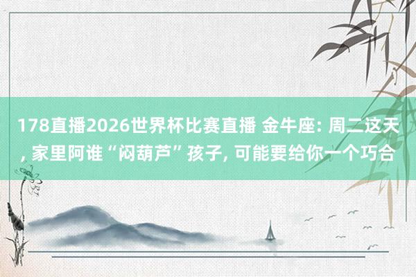 178直播2026世界杯比赛直播 金牛座: 周二这天, 家里阿谁“闷葫芦”孩子, 可能要给你一个巧合