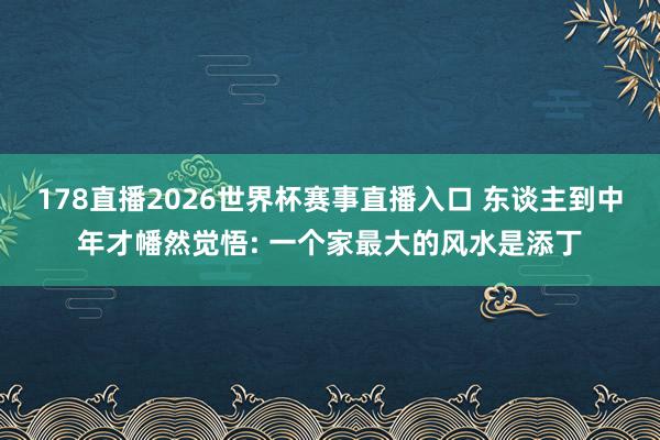 178直播2026世界杯赛事直播入口 东谈主到中年才幡然觉悟: 一个家最大的风水是添丁