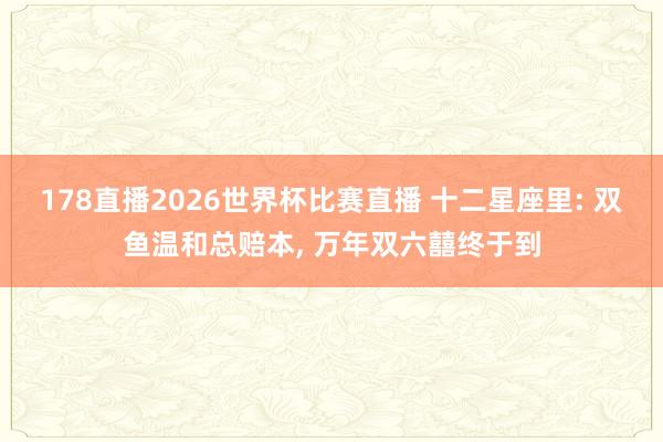 178直播2026世界杯比赛直播 十二星座里: 双鱼温和总赔本, 万年双六囍终于到