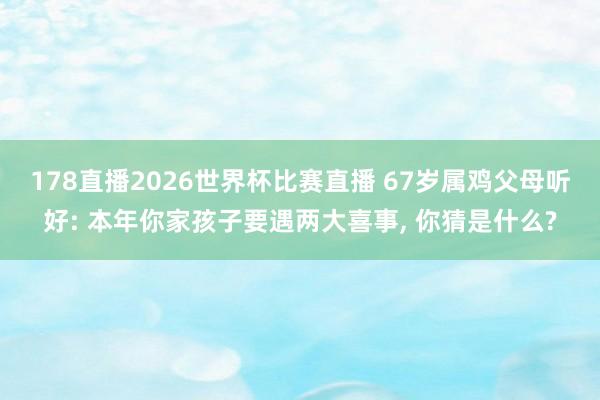178直播2026世界杯比赛直播 67岁属鸡父母听好: 本年你家孩子要遇两大喜事, 你猜是什么?