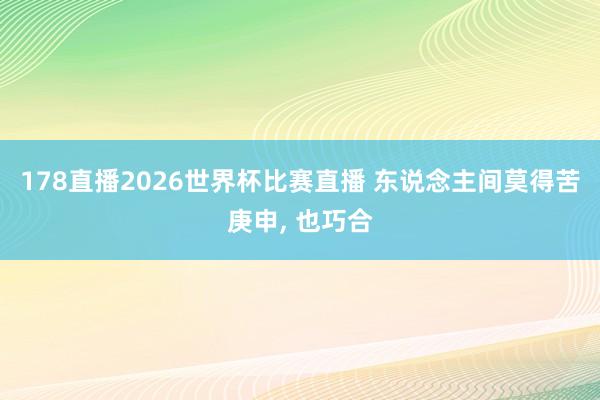 178直播2026世界杯比赛直播 东说念主间莫得苦庚申, 也巧合