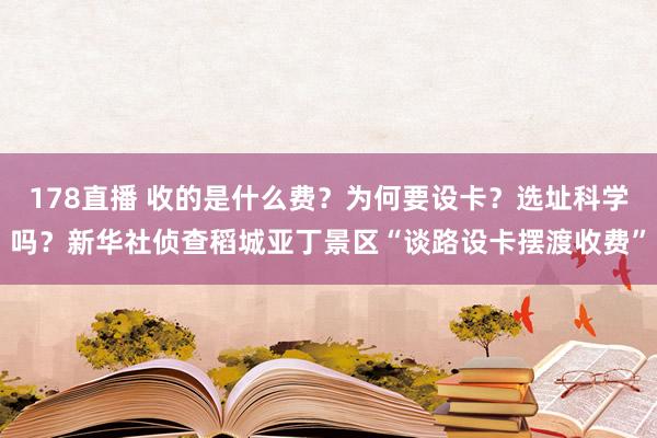 178直播 收的是什么费？为何要设卡？选址科学吗？新华社侦查稻城亚丁景区“谈路设卡摆渡收费”