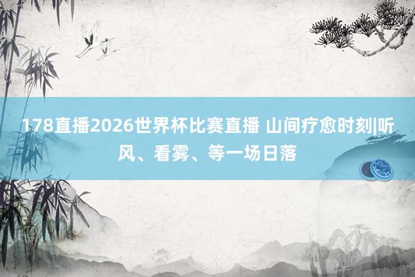 178直播2026世界杯比赛直播 山间疗愈时刻|听风、看雾、等一场日落