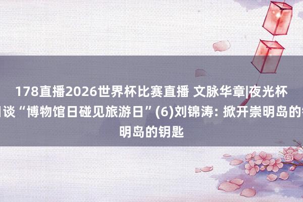178直播2026世界杯比赛直播 文脉华章|夜光杯旬日谈“博物馆日碰见旅游日”(6)刘锦涛: 掀开崇明岛的钥匙