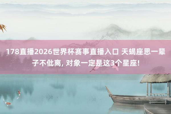 178直播2026世界杯赛事直播入口 天蝎座思一辈子不仳离, 对象一定是这3个星座!