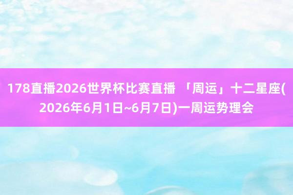 178直播2026世界杯比赛直播 「周运」十二星座(2026年6月1日~6月7日)一周运势理会