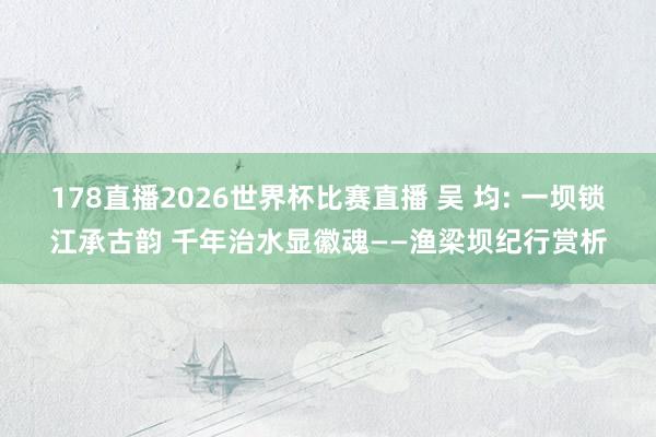 178直播2026世界杯比赛直播 吴 均: 一坝锁江承古韵 千年治水显徽魂——渔梁坝纪行赏析