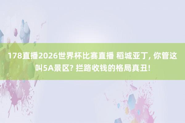 178直播2026世界杯比赛直播 稻城亚丁, 你管这叫5A景区? 拦路收钱的格局真丑!