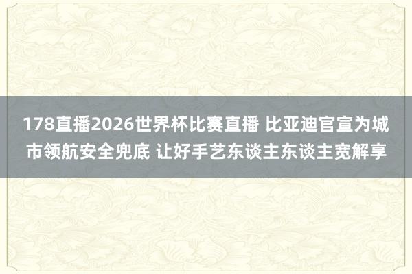 178直播2026世界杯比赛直播 比亚迪官宣为城市领航安全兜底 让好手艺东谈主东谈主宽解享