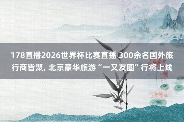 178直播2026世界杯比赛直播 300余名国外旅行商皆聚, 北京豪华旅游“一又友圈”行将上线