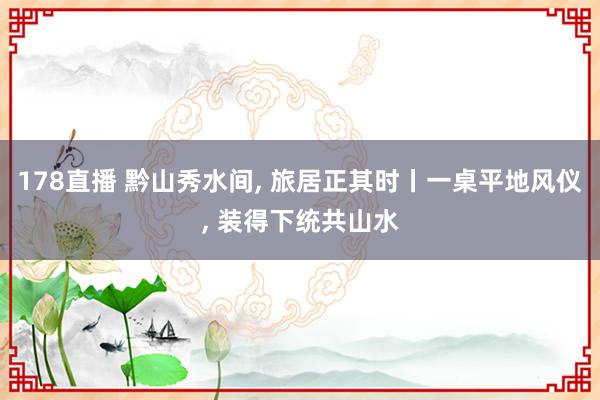 178直播 黔山秀水间, 旅居正其时丨一桌平地风仪, 装得下统共山水