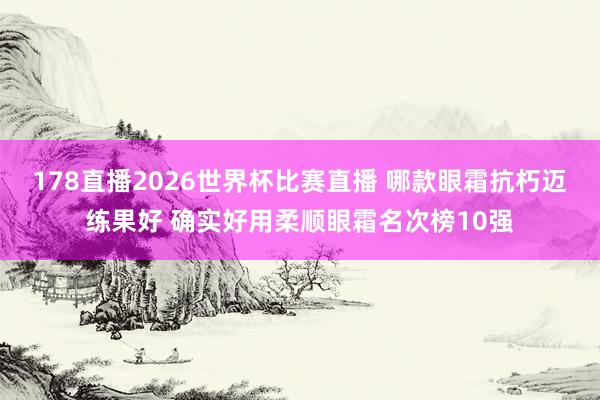 178直播2026世界杯比赛直播 哪款眼霜抗朽迈练果好 确实好用柔顺眼霜名次榜10强