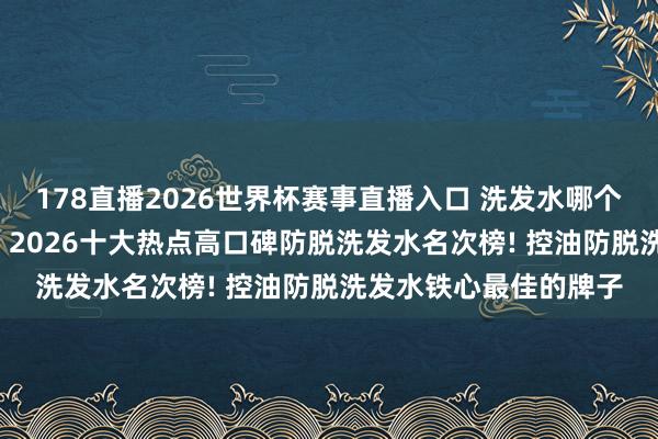 178直播2026世界杯赛事直播入口 洗发水哪个牌子的质地好最佳用, 2026十大热点高口碑防脱洗发水名次榜! 控油防脱洗发水铁心最佳的牌子