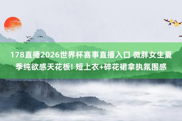 178直播2026世界杯赛事直播入口 微胖女生夏季纯欲感天花板! 短上衣+碎花裙拿执氛围感