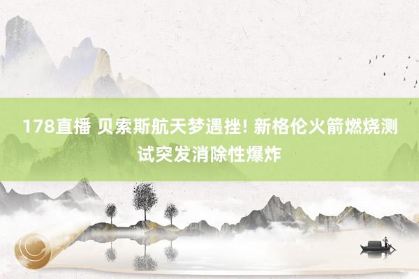 178直播 贝索斯航天梦遇挫! 新格伦火箭燃烧测试突发消除性爆炸