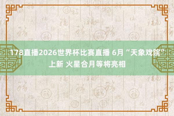 178直播2026世界杯比赛直播 6月“天象戏院”上新 火星合月等将亮相