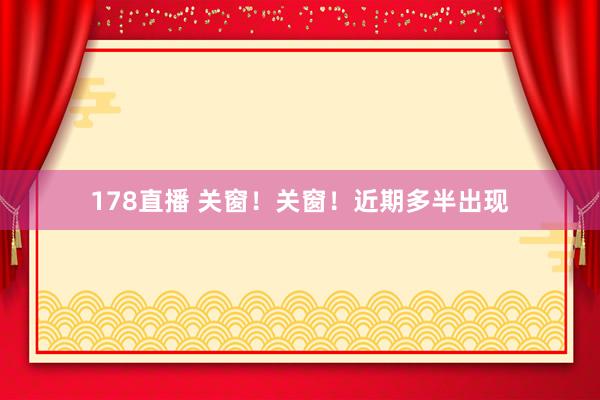 178直播 关窗！关窗！近期多半出现
