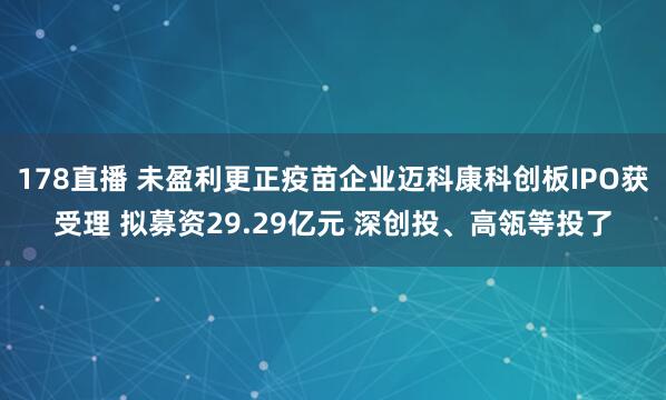 178直播 未盈利更正疫苗企业迈科康科创板IPO获受理 拟募资29.29亿元 深创投、高瓴等投了