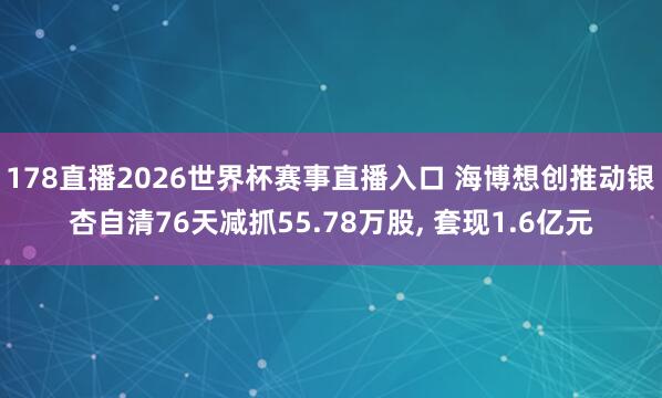 178直播2026世界杯赛事直播入口 海博想创推动银杏自清76天减抓55.78万股, 套现1.6亿元