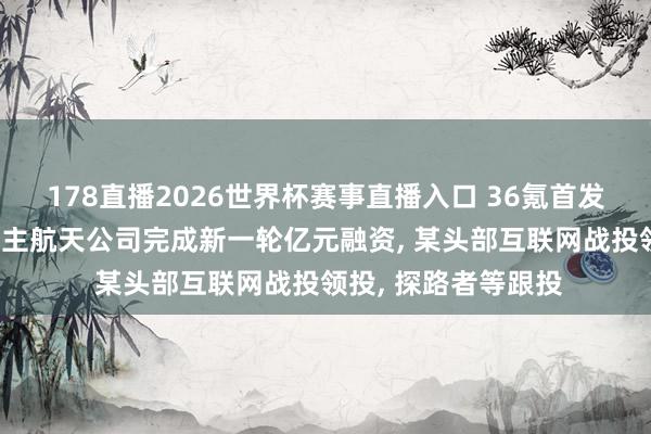 178直播2026世界杯赛事直播入口 36氪首发|「穿越者」载东谈主航天公司完成新一轮亿元融资, 某头部互联网战投领投, 探路者等跟投