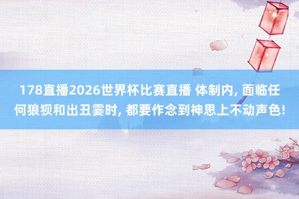 178直播2026世界杯比赛直播 体制内, 面临任何狼狈和出丑霎时, 都要作念到神思上不动声色!