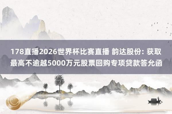 178直播2026世界杯比赛直播 韵达股份: 获取最高不逾越5000万元股票回购专项贷款答允函