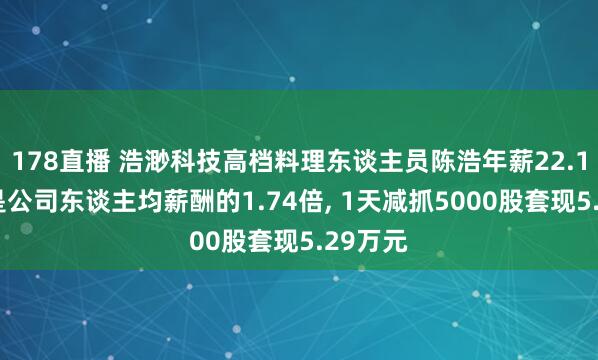 178直播 浩渺科技高档料理东谈主员陈浩年薪22.17万元是公司东谈主均薪酬的1.74倍, 1天减抓5000股套现5.29万元