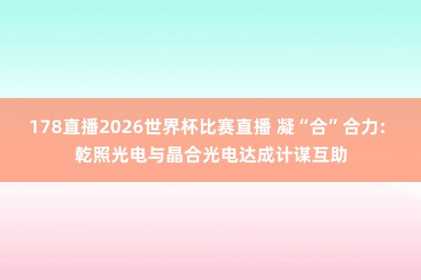 178直播2026世界杯比赛直播 凝“合”合力: 乾照光电与晶合光电达成计谋互助