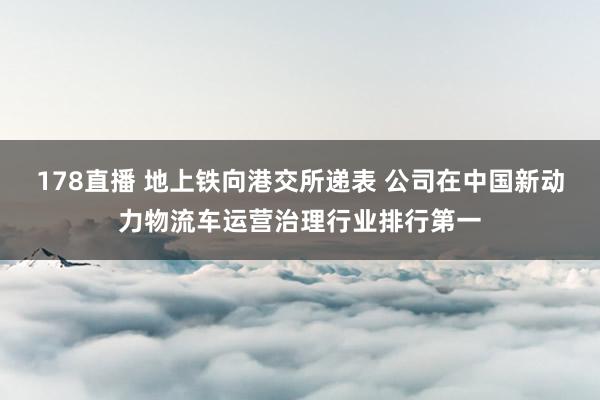 178直播 地上铁向港交所递表 公司在中国新动力物流车运营治理行业排行第一