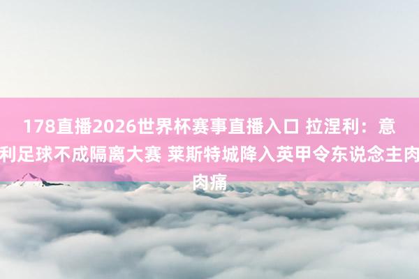 178直播2026世界杯赛事直播入口 拉涅利：意大利足球不成隔离大赛 莱斯特城降入英甲令东说念主肉痛