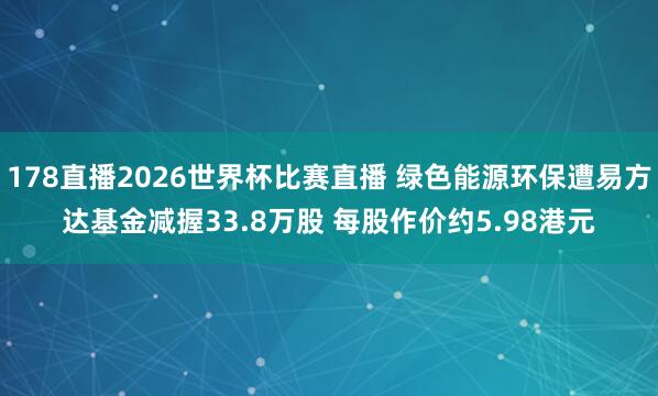 178直播2026世界杯比赛直播 绿色能源环保遭易方达基金减握33.8万股 每股作价约5.98港元