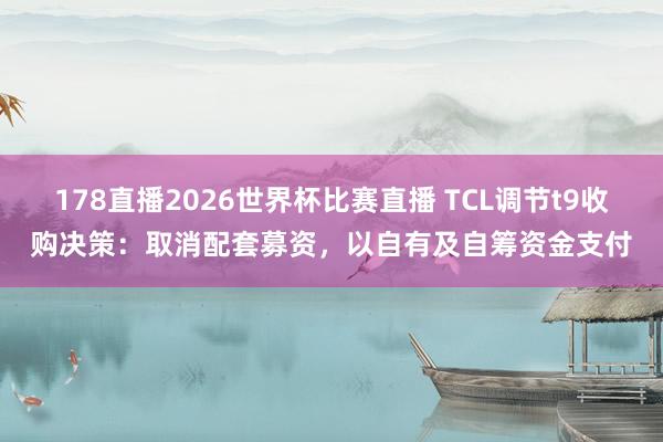 178直播2026世界杯比赛直播 TCL调节t9收购决策：取消配套募资，以自有及自筹资金支付