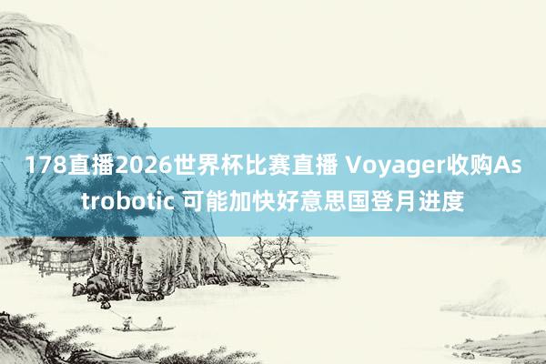 178直播2026世界杯比赛直播 Voyager收购Astrobotic 可能加快好意思国登月进度