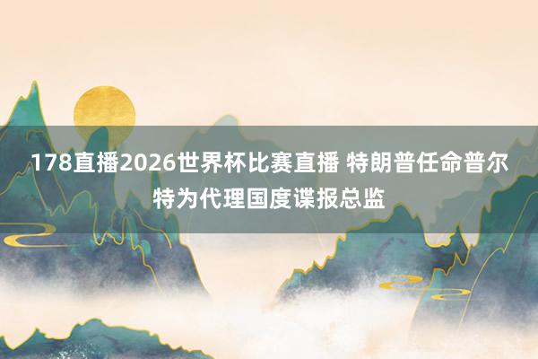 178直播2026世界杯比赛直播 特朗普任命普尔特为代理国度