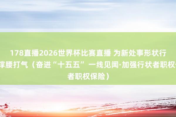 178直播2026世界杯比赛直播 为新处事形状行状者撑腰打气（奋进“十五五” 一线见闻·加强行状者职权保险）
