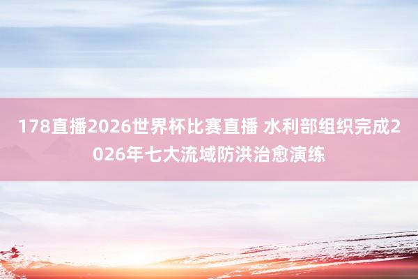 178直播2026世界杯比赛直播 水利部组织完成2026年七大流域防洪治愈演练
